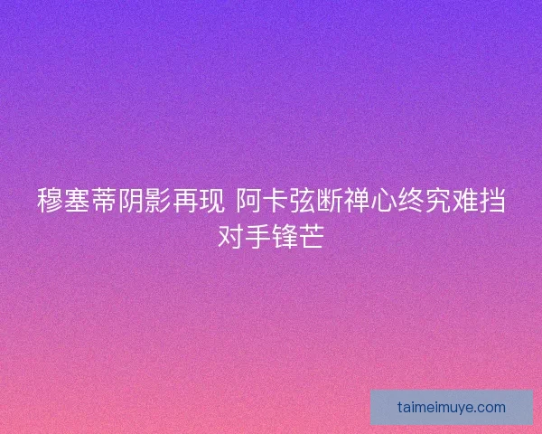 穆塞蒂阴影再现 阿卡弦断禅心终究难挡对手锋芒 穆塞蒂阴影再现 阿卡弦断禅心终究难挡对手锋芒