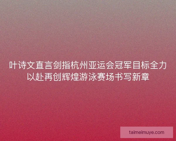 叶诗文直言剑指杭州亚运会冠军目标全力以赴再创辉煌游泳赛场书写新章