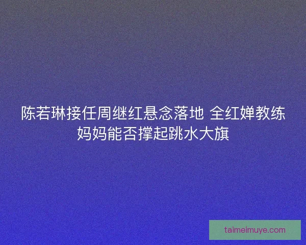陈若琳接任周继红悬念落地 全红婵教练妈妈能否撑起跳水大旗