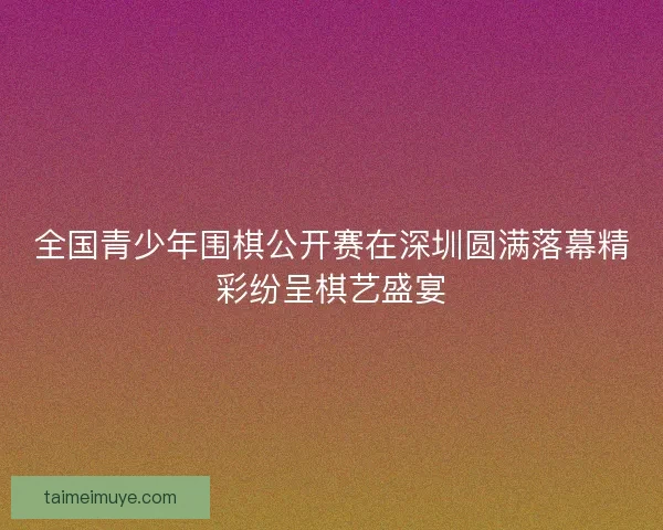 全国青少年围棋公开赛在深圳圆满落幕精彩纷呈棋艺盛宴